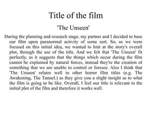 Title of the film
                             'The Unseen'
During the planning and research stage, my partner and I decided to base
  our film upon paranormal activity of some sort. So, as we were
  focused on this initial idea, we wanted to hint at the story's overall
  plot, through the use of the title. And we felt that 'The Unseen' fit
  perfectly, as it suggests that the things which occur during the film
  cannot be explained by natural forces, instead they're the creation of
  something that we are unable to control or foresee. Also I think that
  'The Unseen' relates well to other horror film titles (e.g. The
  Awakening, The Tunnel.) as they give you a slight insight as to what
  the film is going to be like. Overall, I feel our title is relevant to the
  initial plot of the film and therefore it works well.
 