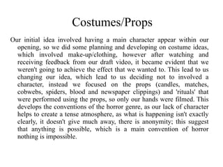 Costumes/Props
Our initial idea involved having a main character appear within our
  opening, so we did some planning and developing on costume ideas,
  which involved make-up/clothing, however after watching and
  receiving feedback from our draft video, it became evident that we
  weren't going to achieve the effect that we wanted to. This lead to us
  changing our idea, which lead to us deciding not to involved a
  character, instead we focused on the props (candles, matches,
  cobwebs, spiders, blood and newspaper clippings) and 'rituals' that
  were performed using the props, so only our hands were filmed. This
  develops the conventions of the horror genre, as our lack of character
  helps to create a tense atmosphere, as what is happening isn't exactly
  clearly, it doesn't give much away, there is anonymity; this suggest
  that anything is possible, which is a main convention of horror
  nothing is impossible.
 