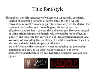 Title font/style
Throughout our title sequence we've kept our typography consistent,
  instead of switching between different fonts; this is a typical
  convention of most film openings. The reason why we decided on this
  particular font is due to it resembling our chosen genre, most
  effectively, and so that it catches the audiences eye. However instead
  of using bright colours, we thought white would be more effect, as it
  'ghostly' and therefore this carries on our idea of paranormal activity.
  We were influenced by the simplicity of the film 'Insidious', their title
  also seemed to be fairly simple yet effective.
  We didn't change the typography when introducing the production
  companies and cast, as we didn't want to abandon our 'eerie'
  atmosphere, and therefore we decided being consistent was our best
  option.
 