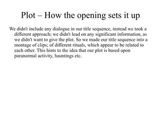 Plot – How the opening sets it up
We didn't include any dialogue in our title sequence, instead we took a
 different approach; we didn't lead on any significant information, as
 we didn't want to give the plot. So we made our title sequence into a
 montage of clips; of different rituals, which appear to be related to
 each other. This hints to the idea that our plot is based upon
 paranormal activity, hauntings etc.
 