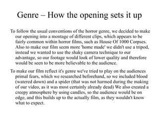 Genre – How the opening sets it up
To follow the usual conventions of the horror genre, we decided to make
  our opening into a montage of different clips, which appears to be
  fairly common within horror films, such as House Of 1000 Corpses.
  Also to make our film seem more 'home made' we didn't use a tripod,
  instead we wanted to use the shaky camera technique to our
  advantage, so our footage would look of lower quality and therefore
  would be seen to be more believable to the audience.
To make our film reflect it's genre we've tried to play on the audiences
  primal fears, which we researched beforehand, so we included blood
  (watered down) and a spider (that was not harmed during the making
  of our video, as it was most certainly already dead) We also created a
  creepy atmosphere by using candles, so the audience would be on
  edge, and this builds up to the actually film, as they wouldn't know
  what to expect.
 