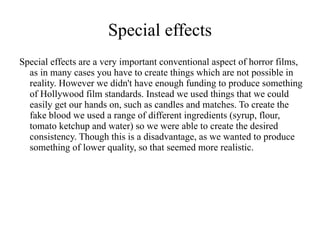 Special effects
Special effects are a very important conventional aspect of horror films,
  as in many cases you have to create things which are not possible in
  reality. However we didn't have enough funding to produce something
  of Hollywood film standards. Instead we used things that we could
  easily get our hands on, such as candles and matches. To create the
  fake blood we used a range of different ingredients (syrup, flour,
  tomato ketchup and water) so we were able to create the desired
  consistency. Though this is a disadvantage, as we wanted to produce
  something of lower quality, so that seemed more realistic.
 