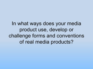 In what ways does your media
     product use, develop or
challenge forms and conventions
     of real media products?
 