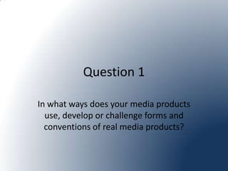 Question 1

In what ways does your media products
  use, develop or challenge forms and
  conventions of real media products?
 