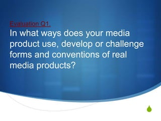 Evaluation Q1.
In what ways does your media
product use, develop or challenge
forms and conventions of real
media products?



                                    S
 