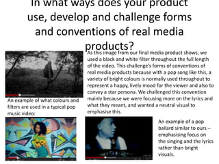 In what ways does your product
         use, develop and challenge forms
           and conventions of real media
                    products? final media product shows, we
                     As this image from our
                                    used a black and white filter throughout the full length
                                    of the video. This challenge’s forms of conventions of
                                    real media products because with a pop song like this, a
                                    variety of bright colours is normally used throughout to
                                    represent a happy, lively mood for the viewer and also to
                                    convey a star persona. We challenged this convention
An example of what colours and      mainly because we were focusing more on the lyrics and
filters are used in a typical pop   what they meant, and wanted a neutral visual to
music video:                        emphasise this.
                                                                   An example of a pop
                                                                   ballard similar to ours –
                                                                   emphasising focus on
                                                                   the singing and the lyrics
                                                                   rather than bright
                                                                   visuals.
 