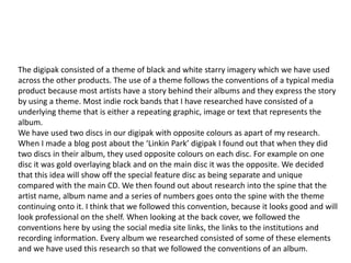 The digipak consisted of a theme of black and white starry imagery which we have used
across the other products. The use of a theme follows the conventions of a typical media
product because most artists have a story behind their albums and they express the story
by using a theme. Most indie rock bands that I have researched have consisted of a
underlying theme that is either a repeating graphic, image or text that represents the
album.
We have used two discs in our digipak with opposite colours as apart of my research.
When I made a blog post about the ‘Linkin Park’ digipak I found out that when they did
two discs in their album, they used opposite colours on each disc. For example on one
disc it was gold overlaying black and on the main disc it was the opposite. We decided
that this idea will show off the special feature disc as being separate and unique
compared with the main CD. We then found out about research into the spine that the
artist name, album name and a series of numbers goes onto the spine with the theme
continuing onto it. I think that we followed this convention, because it looks professional
on the shelf and can be identified by the audience. When looking at the back cover, we
followed the conventions here by using the social media site links, the links to the
institutions and recording information. Every album we researched consisted of some of
these elements and we have used this research so that we followed the conventions of an
album.

I think that our theme can be seen as a starting point for the band because it can be used
again in more albums to come. This is what the audience will remember the band by and
it will show how we developed the star personas for the audience to relate to.
 
