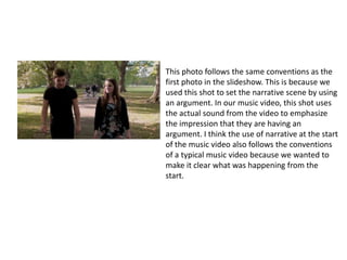 This photo follows the same conventions as the
first photo in the slideshow. This is because we
used this shot to set the narrative scene by using
an argument. This is an example of a two shot
where we frame both the lead characters
alongside each other in the same shot. This is a
typical convention of a indie rock music video
because the main characters of the narrative
come together. In our music video, this shot uses
the actual sound from the video to emphasize
the impression that they are having an
argument. I think the use of narrative at the start
of the music video also follows the conventions
of a typical music video because we wanted to
make it clear what was happening from the
start.
 
