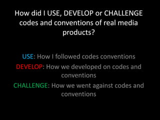 How did I USE, DEVELOP or CHALLENGE
 codes and conventions of real media
              products?

   USE: How I followed codes conventions
 DEVELOP: How we developed on codes and
                conventions
CHALLENGE: How we went against codes and
                conventions
 