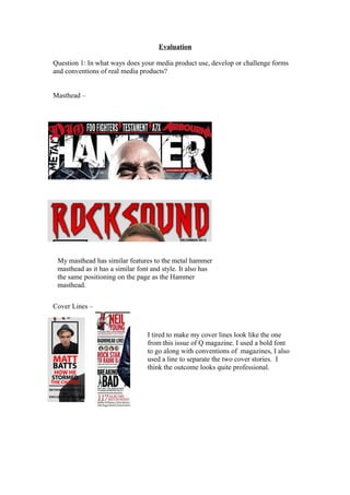 Evaluation

Question 1: In what ways does your media product use, develop or challenge forms
and conventions of real media products?


Masthead –




 My masthead has similar features to the metal hammer
 masthead as it has a similar font and style. It also has
 the same positioning on the page as the Hammer
 masthead.


Cover Lines –



                                 I tired to make my cover lines look like the one
                                 from this issue of Q magazine. I used a bold font
                                 to go along with conventions of magazines, I also
                                 used a line to separate the two cover stories. I
                                 think the outcome looks quite professional.
 