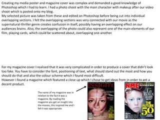 Creating my media poster and magazine cover was complex and demanded a good knowledge of
Photoshop which I had to learn. I had a photo shoot with the main character with makeup after our video
shoot which is posted onto my blog.
My selected picture was taken from these and edited on Photoshop before being cut into individual
overlapping sections. I felt the overlapping sections was very connected with our movie as the
supernatural-thriller genre creates confusion in itself, possibly having an overlapping effect on our
audiences brains. Also, the overlapping of the photo could also represent one of the main elements of our
film, playing cards, which could be scattered about, overlapping one another.




For my magazine cover I realised that it was very complicated in order to produce a cover that didn’t look
too fake. You have to consider the font, positioning of text, what should stand out the most and how you
should do that and also the colour scheme which I found most difficult.
However I found a magazine which featured a close up which I chose to get ideas from in order to get a
decent product.

                         The name of my magazine was in
                         relation to the fact it was a
                         magazine. By reading the
                         magazine you get an insight into
                         the movies, this inspired me and I
                         felt it was appropriate.
 