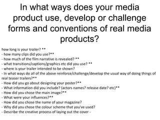 In what ways does your media
    product use, develop or challenge
   forms and conventions of real media
                products?
how long is your trailer? **
- how many clips did you use?**
- how much of the film narrative is revealed? **
- what transitions/captions/graphics etc did you use? **
- where is your trailer intended to be shown?
- In what ways do all of the above reinforce/challenge/develop the usual way of doing things of
real teaser trailers?**
- How did you go about designing your poster?**
- What information did you include? (actors names? release date? etc)**
- How did you chose the main image?**
- What were your influences?**
- How did you chose the name of your magazine?
- Why did you chose the colour scheme that you've used?
- Describe the creative process of laying out the cover -
 