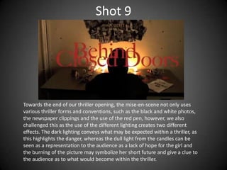 Shot 9




Towards the end of our thriller opening, the mise-en-scene not only uses
various thriller forms and conventions, such as the black and white photos,
the newspaper clippings and the use of the red pen, however, we also
challenged this as the use of the different lighting creates two different
effects. The dark lighting conveys what may be expected within a thriller, as
this highlights the danger, whereas the dull light from the candles can be
seen as a representation to the audience as a lack of hope for the girl and
the burning of the picture may symbolize her short future and give a clue to
the audience as to what would become within the thriller.
 