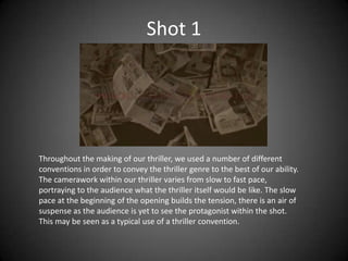 Shot 1




Throughout the making of our thriller, we used a number of different
conventions in order to convey the thriller genre to the best of our ability.
The camerawork within our thriller varies from slow to fast pace,
portraying to the audience what the thriller itself would be like. The slow
pace at the beginning of the opening builds the tension, there is an air of
suspense as the audience is yet to see the protagonist within the shot.
This may be seen as a typical use of a thriller convention.
 
