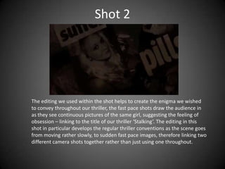 Shot 2




The editing we used within the shot helps to create the enigma we wished
to convey throughout our thriller, the fast pace shots draw the audience in
as they see continuous pictures of the same girl, suggesting the feeling of
obsession – linking to the title of our thriller ‘Stalking’. The editing in this
shot in particular develops the regular thriller conventions as the scene goes
from moving rather slowly, to sudden fast pace images, therefore linking two
different camera shots together rather than just using one throughout.
 