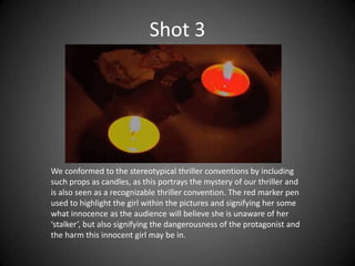 Shot 3




We conformed to the stereotypical thriller conventions by including
such props as candles, as this portrays the mystery of our thriller and
is also seen as a recognizable thriller convention. The red marker pen
used to highlight the girl within the pictures and signifying her some
what innocence as the audience will believe she is unaware of her
‘stalker’, but also signifying the dangerousness of the protagonist and
the harm this innocent girl may be in.
 