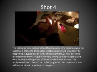 Shot 4




The editing of slow motion within this clip creates the enigma, giving the
audience a chance to think about what is going on and why it may be
happening. A typical use of forms and conventions, as here our initial
idea stemmed from Macguffin’s theory, linking to the protagonist and
what he/she is willing to do, often with little or no narrative. The
audience will learn that as the thriller progresses, this particular scene
will be crucial as to what is yet to happen.
 