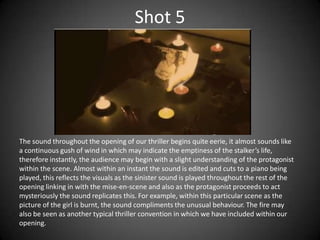 Shot 5




The sound throughout the opening of our thriller begins quite eerie, it almost sounds like
a continuous gush of wind in which may indicate the emptiness of the stalker’s life,
therefore instantly, the audience may begin with a slight understanding of the protagonist
within the scene. Almost within an instant the sound is edited and cuts to a piano being
played, this reflects the visuals as the sinister sound is played throughout the rest of the
opening linking in with the mise-en-scene and also as the protagonist proceeds to act
mysteriously the sound replicates this. For example, within this particular scene as the
picture of the girl is burnt, the sound compliments the unusual behaviour. The fire may
also be seen as another typical thriller convention in which we have included within our
opening.
 