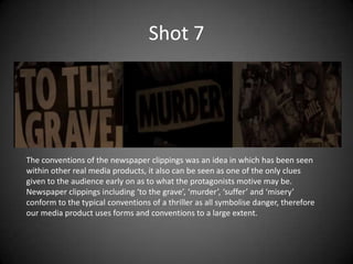 Shot 7




The conventions of the newspaper clippings was an idea in which has been seen
within other real media products, it also can be seen as one of the only clues
given to the audience early on as to what the protagonists motive may be.
Newspaper clippings including ‘to the grave’, ‘murder’, ‘suffer’ and ‘misery’
conform to the typical conventions of a thriller as all symbolise danger, therefore
our media product uses forms and conventions to a large extent.
 