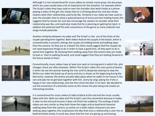 Although it is not conventional for music videos to contain many props, the key props
which are used usually have a lot of importance for the storyline. For example within
The Script’s video they have used an over the shoulder shot which looks at a phone
playing a video of the girl; this shows that he is thinking about her and also shows
viewers what their relationship used to be like. Similarly in our video we have used on
over the shoulder shot to show a polaroid picture of Jonny and Jess holding hands; this
suggests that he misses her and also encourage the viewers to consider what their
relationship was like, and could also imply that he is planning on getting her back. In
addition the polariod itself fits with conventions of the genre as many indie/alt rock
songs include polaroids.

Another similarity between my video and The Script’s is the use of the shots of the
couple spending time together. Both videos feature the couple at the beach, which is
conventionally a romantic setting; the couple are holding hands and walking away
from the camera. As they are on a beach the shots could suggest that the couples do
not need expensive things to do in order to have a good time, all they want to do is
spend time together. By showing them walking away from the camera they are made
to look as they’re walking forward, and could suggest that they are looking forward to
the future ahead of them.

Conventionally, music videos have at least one twist or turning point in which the plot
changes; these are often dramatic. Within The Script’s video this main point of drama
is when we see the woman leaving the man and his desperate attempt to stop her.
Within our video the break up of Jonny and Jess is shown at the beginning during the
bed scene, however the drama actually takes place when he walks to her house in the
rain and asks her to get back together with him. Jonny lip sings asking her if she is
happy in her new relationship, and she then shuts the door in his face. We decided to
use the convention of a dramatic scene as this moves the plot along and creates an
interesting storyline.

It is conventional for music videos to fade to black at the end and the music usually
fades with this. Both my video and The Script’s uses this convention because it makes
it clear its the end and ensures it does not finish too suddenly. The endings of both
videos are very similar as they both show the singer and ex boyfriend character
walking away from the camera; as earlier on in both videos characters are seen
walking away together, this emphasises the idea that once a relationship is over the ex
boyfriend feels lonely. It could also show that the men are giving up and leaving.
 