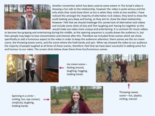 Another convention which has been used to some extent in The Script’s video is
.                                         showing a fun side to the relationship, however the video is quite serious and the
.                                         only shots that could show them as fun is when they smile at one another. I have
.                                          noticed this amongst the majority of alternative rock videos; they tend to show the
.                                         could looking very deep and loving, as they aim to show the ideal relationship.
.                                         However I felt that we should challenge this conven tion of alternative rock videos
.                                         and include some shots of Jess and Tom laughing and having fun together as this
.                                          would make out video more unique and entertaining. It is common for music videos
to become less gripping and entertaining during the middle, as the opening sequence is usually draws the audience in, but
then people may begin to lose concentration and interest after this. Therefore we included three scenes which we chose
specifically to add a humorous aspect to the video in order to keep the audiences attention; there scenes are the ice cream
scene, the throwing leaves scene, and the scene where the hold hands and spin. When we showed the video to our audience
the majority of people laughed at all three of these scenes, therefore I feel that we have been successful in adding some fun
and humour to our video. The screen shots below show these three fun/humorous scenes.




                                                      Ice cream scene –
                                                      fooling around,
                                                      laughing, hugging,
                                                      holding hands.




                                                                                                    Throwing Leaves
      Spinning in a circle –                                                                        scene – fun, playful,
      smiling, fun, eye contact,                                                                    smiling, natural.
      simplicity, laughing,
      holding hands.
 