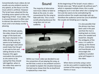 Conventionally music videos do not
usually use any ambient sound or                 Sound                At the beginning of The Script’s music video a
                                                                      female voice says “What would I do without you?”,
any speech, as the focus is on the     The majority of alternative    which is repeated multiple times; this is quite
music which is artificial. However     rock music videos to fade to   ambiguous as it is not clear when she is saying it to
The Script have subverted this by      black at the end, it is also   him and she seems to be contradicting the
including some speech at the very      conventional for the song to   storyline where the couple seemingly split up ,
beginning of their music video. This   fade with this. This is more   therefore the audience cannot be sure of whether
is unusual because it is often seen    aurally pleasing because the   the couple are breaking up or arguing.
to distract the attention from the     song does not cut out
music and is not always aurally        suddenly.                                                 It is also possible that
pleasing.                                                                                        the phrase may have
                                                                                                 been said in the past
When the female speaks,                                                                          and that the man is
the video shows the lead                                                                         looking back on times
singer of the band and                                                                           when she needed and
the main character in the                                                                        loved him. Despite
video driving a car; he                                                                          the ambiguity of the
seems to be looking at                                                                           voice, it is useful in
the passenger seat which                                                                         setting up the theme
could imply that the girl                                                                        of love, relationships
is sat next to him and                 “What would I do without you”                             and heartbreaks as it
talking directly to him,                                                                         encourages the
however this again                                                                               audience to predict
contradicts the storyline                                                                        what will happen in
as she seems to be            Within our music video we decided to use                           the video.
saying that they should       the convention of just playing the song, as
talk together, when in        we felt that a voice or any ambient sound is   When done correctly using a voice
the video they seem to        not needed to explain the situation because    can be very useful in explaining the
be breaking up.               the bed scene shows that the ex-boyfriend      context of the song or introducing a
                              is replaced by a new man.                      theme or issue.
 