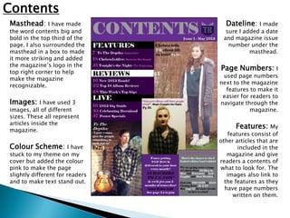 Contents
Masthead: I have made              Dateline: I made
the word contents big and          sure I added a date
bold in the top third of the      and magazine issue
page. I also surrounded the         number under the
masthead in a box to made                   masthead.
it more striking and added
the magazine’s logo in the
top right corner to help
                                 Page Numbers:         I
                                  used page numbers
make the magazine
                                 next to the magazine
recognizable.
                                   features to make it
                                  easier for readers to
Images:     I have used 3        navigate through the
images, all of different                     magazine.
sizes. These all represent
articles inside the
magazine.
                                       Features: My
                                     features consist of
                                 other articles that are
Colour Scheme: I have                    included in the
stuck to my theme on my             magazine and give
cover but added the colour       readers a contents of
pink to make the page            what to look for. The
slightly different for readers      images also link to
and to make text stand out.        the features as they
                                   have page numbers
                                       written on them.
 