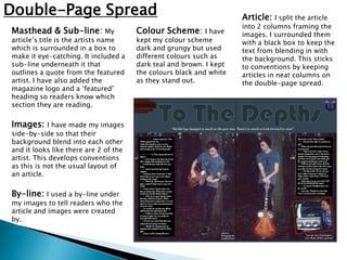 Double-Page Spread                                                   Article:   I split the article
                                                                     into 2 columns framing the
Masthead & Sub-line: My                Colour Scheme: I have         images. I surrounded them
article’s title is the artists name    kept my colour scheme         with a black box to keep the
which is surrounded in a box to        dark and grungy but used      text from blending in with
make it eye-catching. It included a    different colours such as     the background. This sticks
sub-line underneath it that            dark teal and brown. I kept   to conventions by keeping
outlines a quote from the featured     the colours black and white   articles in neat columns on
artist. I have also added the          as they stand out.            the double-page spread.
magazine logo and a ‘featured’
heading so readers know which
section they are reading.

Images:     I have made my images
side-by-side so that their
background blend into each other
and it looks like there are 2 of the
artist. This develops conventions
as this is not the usual layout of
an article.

By-line: I used a by-line under
my images to tell readers who the
article and images were created
by.
 