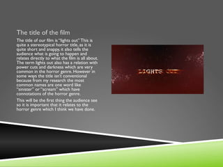 The title of the film
The title of our film is “lights out” This is
quite a stereotypical horror title, as it is
quite short and snappy, it also tells the
audience what is going to happen and
relates directly to what the film is all about.
The term lights out also has a relation with
power cuts and darkness which are very
common in the horror genre. However in
some ways the title isn’t conventional
because from my research the most
common names are one word like
“sinister” or “scream” which have
connotations of the horror genre.
This will be the first thing the audience see
so it is important that it relates to the
horror genre which I think we have done.
 