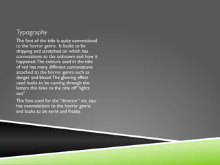 Typography
The font of the title is quite conventional
to the horror genre. It looks to be
dripping and scratched on which has
connotations to the unknown and how it
happened. The colours used in the title
of red has many different connotations
attached to the horror genre such as
danger and blood. The glowing effect
used looks to be coming through the
letters this links to the title off “lights
out”
The font used for the “director” etc also
has connotations to the horror genre
and looks to be eerie and freaky.
 