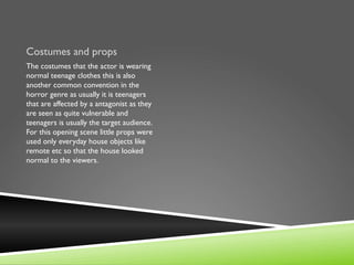 Costumes and props
The costumes that the actor is wearing
normal teenage clothes this is also
another common convention in the
horror genre as usually it is teenagers
that are affected by a antagonist as they
are seen as quite vulnerable and
teenagers is usually the target audience.
For this opening scene little props were
used only everyday house objects like
remote etc so that the house looked
normal to the viewers.
 