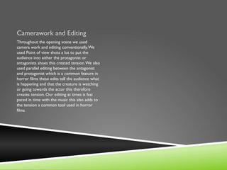Camerawork and Editing
Throughout the opening scene we used
camera work and editing conventionally. We
used Point of view shots a lot to put the
audience into either the protagonist or
antagonists shoes this created tension. We also
used parallel editing between the antagonist
and protagonist which is a common feature in
horror films these edits tell the audience what
is happening and that the creature is watching
or going towards the actor this therefore
creates tension. Our editing at times is fast
paced in time with the music this also adds to
the tension a common tool used in horror
films
 