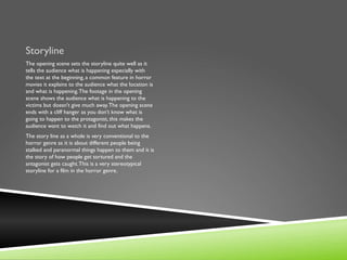 Storyline
The opening scene sets the storyline quite well as it
tells the audience what is happening especially with
the text at the beginning, a common feature in horror
movies it explains to the audience what the location is
and what is happening. The footage in the opening
scene shows the audience what is happening to the
victims but doesn't give much away. The opening scene
ends with a cliff hanger as you don’t know what is
going to happen to the protagonist, this makes the
audience want to watch it and find out what happens.
The story line as a whole is very conventional to the
horror genre as it is about different people being
stalked and paranormal things happen to them and it is
the story of how people get tortured and the
antagonist gets caught. This is a very stereotypical
storyline for a film in the horror genre.
 