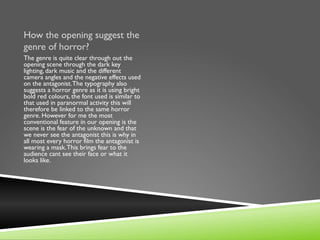 How the opening suggest the
genre of horror?
The genre is quite clear through out the
opening scene through the dark key
lighting, dark music and the different
camera angles and the negative effects used
on the antagonist. The typography also
suggests a horror genre as it is using bright
bold red colours, the font used is similar to
that used in paranormal activity this will
therefore be linked to the same horror
genre. However for me the most
conventional feature in our opening is the
scene is the fear of the unknown and that
we never see the antagonist this is why in
all most every horror film the antagonist is
wearing a mask. This brings fear to the
audience cant see their face or what it
looks like.
 