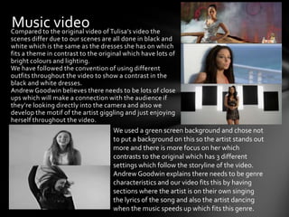 Musicthe original video of Tulisa’s video the
Compared to
            video
scenes differ due to our scenes are all done in black and
white which is the same as the dresses she has on which
fits a theme in contrast to the original which have lots of
bright colours and lighting.
We have followed the convention of using different
outfits throughout the video to show a contrast in the
black and white dresses.
Andrew Goodwin believes there needs to be lots of close
ups which will make a connection with the audience if
they’re looking directly into the camera and also we
develop the motif of the artist giggling and just enjoying
herself throughout the video.
                                    We used a green screen background and chose not
                                    to put a background on this so the artist stands out
                                    more and there is more focus on her which
                                    contrasts to the original which has 3 different
                                    settings which follow the storyline of the video.
                                    Andrew Goodwin explains there needs to be genre
                                    characteristics and our video fits this by having
                                    sections where the artist is on their own singing
                                    the lyrics of the song and also the artist dancing
                                    when the music speeds up which fits this genre.
 