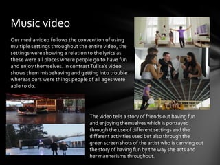 Music video
Our media video follows the convention of using
multiple settings throughout the entire video, the
settings were showing a relation to the lyrics as
these were all places where people go to have fun
and enjoy themselves. In contrast Tulisa’s video
shows them misbehaving and getting into trouble
whereas ours were things people of all ages were
able to do.




                                 The video tells a story of friends out having fun
                                 and enjoying themselves which is portrayed
                                 through the use of different settings and the
                                 different activities used but also through the
                                 green screen shots of the artist who is carrying out
                                 the story of having fun by the way she acts and
                                 her mannerisms throughout.
 