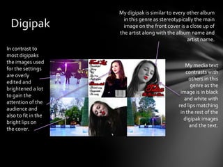 My digipak is similar to every other album
                       in this genre as stereotypically the main
  Digipak              image on the front cover is a close up of
                     the artist along with the album name and
                                                    artist name.
In contrast to
most digipaks
the images used
                                                   My media text
for the settings
                                                   contrasts with
are overly
                                                    others in this
edited and
                                                     genre as the
brightened a lot
                                                image is in black
to gain the
                                                  and white with
attention of the
                                               red lips matching
audience and
                                                in the rest of the
also to fit in the
                                                  digipak images
bright lips on
                                                    and the text.
the cover.
 