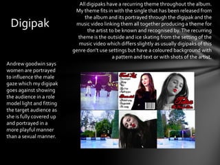 All digipaks have a recurring theme throughout the album.
                           My theme fits in with the single that has been released from
                               the album and its portrayed through the digipak and the
 Digipak                   music video linking them all together producing a theme for
                                 the artist to be known and recognised by. The recurring
                            theme is the outside and ice skating from the setting of the
                            music video which differs slightly as usually digipaks of this
                          genre don’t use settings but have a coloured background with
                                             a pattern and text or with shots of the artist.
Andrew goodwin says
women are portrayed
to influence the male
gaze which my digipak
goes against showing
the audience in a role
model light and fitting
the target audience as
she is fully covered up
and portrayed in a
more playful manner
than a sexual manner.
 