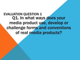 EVALUATION QUESTION 1
   Q1. In what ways does your
  media product use, develop or
 challenge forms and conventions
      of real media products?
 