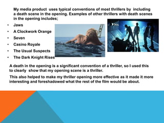 My media product uses typical conventions of most thrillers by including
      a death scene in the opening. Examples of other thrillers with death scenes
      in the opening includes;
•     Jaws
•     A Clockwork Orange
•     Seven
•     Casino Royale
•     The Usual Suspects
•     The Dark Knight Rises

    A death in the opening is a significant convention of a thriller, so I used this
    to clearly show that my opening scene is a thriller.
    This also helped to make my thriller opening more effective as it made it more
    interesting and foreshadowed what the rest of the film would be about.
 