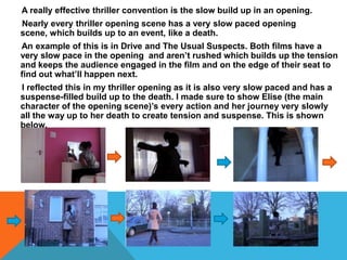 A really effective thriller convention is the slow build up in an opening.
Nearly every thriller opening scene has a very slow paced opening
scene, which builds up to an event, like a death.
An example of this is in Drive and The Usual Suspects. Both films have a
very slow pace in the opening and aren’t rushed which builds up the tension
and keeps the audience engaged in the film and on the edge of their seat to
find out what’ll happen next.
I reflected this in my thriller opening as it is also very slow paced and has a
suspense-filled build up to the death. I made sure to show Elise (the main
character of the opening scene)’s every action and her journey very slowly
all the way up to her death to create tension and suspense. This is shown
below.
 