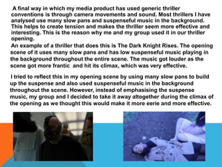 A final way in which my media product has used generic thriller
conventions is through camera movements and sound. Most thrillers I have
analysed use many slow pans and suspenseful music in the background.
This helps to create tension and makes the thriller seem more effective and
interesting. This is the reason why me and my group used it in our thriller
opening.
An example of a thriller that does this is The Dark Knight Rises. The opening
scene of it uses many slow pans and has low suspenseful music playing in
the background throughout the entire scene. The music got louder as the
scene got more frantic and hit its climax, which was very effective.
I tried to reflect this in my opening scene by using many slow pans to build
up the suspense and also used suspenseful music in the background
throughout the scene. However, instead of emphasising the suspense
music, my group and I decided to take it away altogether during the climax of
the opening as we thought this would make it more eerie and more effective.
 