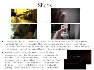 • The shot on the left inspired me in my trailer and I used similar shots within
my movie trailer. In contagion these shots show how the illness is spread by
touch and uses close ups to show the importance. I decided that I would use this
too because I wanted the same effects within my movie trailer.
Shots
• Another convention I used from already existing
products was the idea of adding text throughout the
trailer. In my biggest influence I found that the
contagion trailer used effective words, such as ‘one
touch’ and other things like this. I used this idea
in my movie trailer and found it was effective in
portraying how much of a disaster the film included.
 