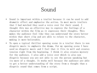 Sound
• Sound is important within a trailer because it can be used to add
dramatic effect and emphasise the action. In most movie trailers
that I had watched they used a voice over for their sound, I
thought this was an effective way to express the feelings of a
character within the film as it expresses their thoughts. This
makes the audience feel like they can understand the story better
within that short clip and are able to relate to the character,
making it more believable.
• To open a typical thriller opening scene in a trailer there is non
diegetic music to emphasis the drama. For my opening scene I have
used no diegetic music and I feel that it fits in well and creates
tension right from the beginning. I think it also creates mystery
for the audience. I also add a voice over which is also non
diegetic because you are not able to see the person speaking but
its more of a thought. It works well because the audience are able
to get a better understanding of the story from a thought than a
diegetic sound that comes from a script.
 