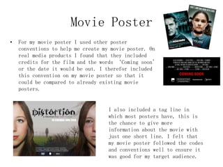Movie Poster
• For my movie poster I used other poster
conventions to help me create my movie poster. On
real media products I found that they included
credits for the film and the words ‘Coming soon’
or the date it would be out. I therefor included
this convention on my movie poster so that it
could be compared to already existing movie
posters.
I also included a tag line in
which most posters have, this is
the chance to give more
information about the movie with
just one short line. I felt that
my movie poster followed the codes
and conventions well to ensure it
was good for my target audience.
 