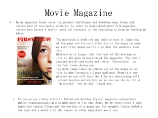 Movie Magazine
• In my magazine front cover the product challenges and develops many forms and
conventions of real media products. In order to understand other film magazine
conventions better I had to carry out research at the beginning to help me develop my
ideas.
The masthead is both red and bold so that it jumps out
of the page and attracts attention to the magazine name
as with other magazines this is what the audience look
for.
Distortion is larger that the rest of the writing as
this is the main attraction of the magazine. The font I
created myself and works well with ‘distortion’ as
the font looks distorted.
The main image takes up almost all of the magazine as
this is what attracts a large audience. From this one
picture we can tell that the film its advertising will
include tension and mystery as we can see she is ill or
‘distorted’ but we don’t know why.
• As you an see I have tried to follow and develop typical magazine conventions
whilst simultaneously giving mine more of its own theme. On my front cover I have
taken the typical forms and conventions of a magazine, for example I have added a
bar code and a website in the corner as other magazines would too.
 