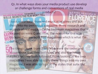 Q1. In what ways does your media product use develop
or challenge forms and conventions of real media
products?
I took some ideas from real music magazines and put
them into my own music magazine. In my research and
analysis of real magazines the two main magazines that I
focused on were Q and Vibe. The reason for this was
because they are both Pop magazines which is what I’m
doing.
The things I took from Q and Vibe were the codes and
conventions that they both used and also the house
styles that they both followed. From looking at the two
magazines I was able to apply these things into my own
magazine, I was able to look at the styles that suite the
magazines.
 
