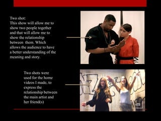 Two shot:
This show will allow me to
show two people together
and that will allow me to
show the relationship
between them. Which
allows the audience to have
a better understanding of the
meaning and story.
Two shots were
used for the home
videos I made, to
express the
relationship between
the main artist and
her friend(s)
 