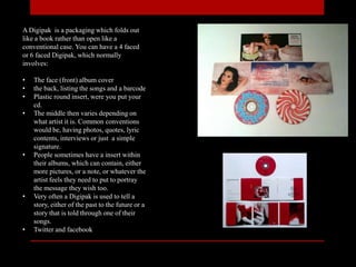 A Digipak is a packaging which folds out
like a book rather than open like a
conventional case. You can have a 4 faced
or 6 faced Digipak, which normally
involves:
• The face (front) album cover
• the back, listing the songs and a barcode
• Plastic round insert, were you put your
cd.
• The middle then varies depending on
what artist it is. Common conventions
would be, having photos, quotes, lyric
contents, interviews or just a simple
signature.
• People sometimes have a insert within
their albums, which can contain, either
more pictures, or a note, or whatever the
artist feels they need to put to portray
the message they wish too.
• Very often a Digipak is used to tell a
story, either of the past to the future or a
story that is told through one of their
songs.
• Twitter and facebook
 