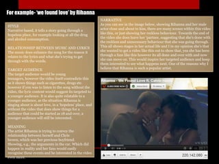 For example- ‘we found love’ by Rihanna
STYLE
Narrative based, it tells a story going through a
hopeless place, for example looking at all the drug
and alcohol consumption.
RELATIONSHIP BETWEEN MUSIC AND LYRICS
The music does enhance the song for the reason it
relates to the lyrics and what she's trying to get
through with the words.
TARGET AUDIENCE
The target audience would be young
teenagers, however the video itself contradicts this
as it shows things such as cigarettes, drugs etc.
however if you was to listen to the song without the
video, the lyric content would suggest its targeted to
a younger audience. It is also quite relatable to a
younger audience, as the situation Rihanna is
singing about is about love, in a ‘hopeless’ place, and
without the video that does show things for a
audience that could be started as 18 and over, a
younger audience will still be interested.
MEANING
The artist Rihanna is trying to convey the
relationship between herself and Chris
brown, which was her previous boyfriend.
Showing, e.g., the arguments in the car. Which did
happen in reality and her fans would easily
recognise these events and be interested in the video
even more.
NARRATIVE
As you can see in the image below, showing Rihanna and her male
actor close and about to kiss, there are many scenes within this video
like this, or just showing her reckless behaviour. Towards the end of
the video she does leave her ‘partner, suggesting that she's done with
the reckless and unnecessary behaviour that she was going through.
This all shows stages in her actual life and I in my opinion she's that
she wanted to get a video like this out to show that, yea she has been
through a faze like this however its all done and over with and now
she can move on. This would inspire her targeted audience and keep
them interested to see what happens next. One of the reasons why I
believe that Rihanna is such a popular artist.
 